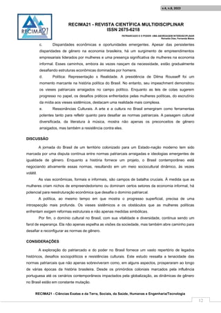 RECIMA21 - REVISTA CIENTÍFICA MULTIDISCIPLINAR
ISSN 2675-6218
PATRIARCADO E O PODER: UMA ABORDAGEM INTERDISCIPLINAR
Reinaldo Días, Fernanda Matos
RECIMA21 - Ciências Exatas e da Terra, Sociais, da Saúde, Humanas e Engenharia/Tecnologia
v.4, n.8, 2023
12
c. Disparidades econômicas e oportunidades emergentes. Apesar das persistentes
disparidades de gênero na economia brasileira, há um surgimento de empreendimentos
empresariais liderados por mulheres e uma presença significativa de mulheres na economia
informal. Esses caminhos, embora às vezes nasçam da necessidade, estão gradualmente
desafiando estruturas econômicas dominadas por homens.
d. Política: Representação x Realidade. A presidência de Dilma Rousseff foi um
momento marcante na história política do Brasil. No entanto, seu impeachment demonstrou
os vieses patriarcais arraigados no campo político. Enquanto as leis de cotas sugerem
progresso no papel, os desafios práticos enfrentados pelas mulheres políticas, do escrutínio
da mídia aos vieses sistêmicos, destacam uma realidade mais complexa.
e. Ressonâncias Culturais. A arte e a cultura no Brasil emergiram como ferramentas
potentes tanto para refletir quanto para desafiar as normas patriarcais. A paisagem cultural
diversificada, da literatura à música, mostra não apenas os preconceitos de gênero
arraigados, mas também a resistência contra eles.
DISCUSSÃO
A jornada do Brasil de um território colonizado para um Estado-nação moderno tem sido
marcada por uma disputa contínua entre normas patriarcais arraigadas e ideologias emergentes de
igualdade de gênero. Enquanto a história fornece um projeto, o Brasil contemporâneo está
negociando ativamente essas normas, resultando em um meio sociocultural dinâmico, às vezes
volátil.
As vias econômicas, formais e informais, são campos de batalha cruciais. À medida que as
mulheres criam nichos de empreendedorismo ou dominam certos setores da economia informal, há
potencial para reestruturação econômica que desafia o domínio patriarcal.
A política, ao mesmo tempo em que mostra o progresso superficial, precisa de uma
introspecção mais profunda. Os vieses sistêmicos e os obstáculos que as mulheres políticas
enfrentam exigem reformas estruturais e não apenas medidas simbólicas.
Por fim, o domínio cultural no Brasil, com sua vitalidade e diversidade, continua sendo um
farol de esperança. Ela não apenas espelha as visões da sociedade, mas também abre caminho para
desafiar e reconfigurar as normas de gênero.
CONSIDERAÇÕES
A exploração do patriarcado e do poder no Brasil fornece um vasto repertório de legados
históricos, desafios sociopolíticos e resistências culturais. Este estudo ressalta a tenacidade das
normas patriarcais que não apenas sobreviveram como, em alguns aspectos, prosperaram ao longo
de várias épocas da história brasileira. Desde os primórdios coloniais marcados pela influência
portuguesa até os cenários contemporâneos impactados pela globalização, as dinâmicas de gênero
no Brasil estão em constante mutação.
 