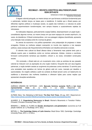 RECIMA21 - REVISTA CIENTÍFICA MULTIDISCIPLINAR
ISSN 2675-6218
PATRIARCADO E O PODER: UMA ABORDAGEM INTERDISCIPLINAR
Reinaldo Días, Fernanda Matos
RECIMA21 - Ciências Exatas e da Terra, Sociais, da Saúde, Humanas e Engenharia/Tecnologia
v.4, n.8, 2023
13
O legado colonial português, ao mesmo tempo em que forneceu a estrutura fundamental para
o patriarcado, também lançou as bases para a resistência. À medida que o Brasil passou por
diferentes regimes políticos e mudanças sociais, os papéis das mulheres e a natureza do poder
patriarcal experimentaram transformações, nem sempre lineares e ocasionalmente repletas de
retrocessos.
As instituições religiosas, particularmente a Igreja Católica, desempenharam um papel duplo –
consolidando algumas normas, ao mesmo tempo em que eram espaços de consolo espiritual e, às
vezes, de dissidência. O Brasil contemporâneo, com sua paisagem religiosa diversificada, apresenta
uma interação mais complexa entre fé e normas de gênero.
As arenas da economia e da política apresentam uma justaposição de progresso e vieses
arraigados. Embora as mulheres estejam avançando no mundo dos negócios e nos espaços
políticos, esses avanços são frequentemente enfrentados com desafios estruturais e sociais.
O vibrante meio cultural do Brasil oferece talvez a ferramenta mais potente tanto para a
reflexão quanto para a resistência contra as normas patriarcais. Artistas, músicos e escritores
fornecem continuamente narrativas que desafiam, criticam e, às vezes, remodelam construções
sociais.
Em conclusão, o Brasil está em um cruzamento único, onde as sombras de seu passado
colonial se misturam com as aspirações de uma nação moderna. Enquanto lida com seus legados
patriarcais, a nação também assiste ao surgimento de poderosas contra narrativas. O caminho para
uma sociedade mais equitativa em termos de gênero está em curso, marcado por desafios e
oportunidades. Os insights colhidos a partir do contexto do Brasil servem como um testemunho da
resiliência e dinamismo das mulheres brasileiras e oferecem lições para outras nações que
apresentam situações semelhantes.
REFERÊNCIAS
AGÊNCIA CÂMARA DE NOTÍCIAS - ACN. Bancada feminina aumenta 18,2% e tem duas
representantes trans. [S. l.]: ACN, 3 out 2022. Disponível em:
https://www.camara.leg.br/noticias/911406-bancada-feminina-aumenta-18-e-tem-2-representantes-
trans/.
ALTMAN, Mara. Yes, Marketing Is Still Sexist. The New York Times, 26 aug. 2021. Disponível em:
https://www.nytimes.com/2021/08/26/us/marketing-industry-sexism-brandsplaining.html.
ALVAREZ, S. E. Engendering Democracy in Brazil: Women's Movements in Transition Politics.
Princeton: Princeton University Press, 2021.
BENERIA, L.; BERIK, G.; FLORO, M. Gender, development, and globalization: economics as if all
people mattered. [S. l.]: Routledge, 2015. 320 p.
BETHELl, L. The Cambridge History of Latin America: Brazil Since 1930. Cambridge: Cambridge
University Press, 2014. v. 9. 634 p.
 