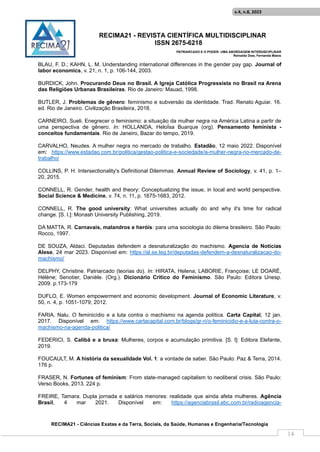 RECIMA21 - REVISTA CIENTÍFICA MULTIDISCIPLINAR
ISSN 2675-6218
PATRIARCADO E O PODER: UMA ABORDAGEM INTERDISCIPLINAR
Reinaldo Días, Fernanda Matos
RECIMA21 - Ciências Exatas e da Terra, Sociais, da Saúde, Humanas e Engenharia/Tecnologia
v.4, n.8, 2023
14
BLAU, F. D.; KAHN, L. M. Understanding international differences in the gender pay gap. Journal of
labor economics, v. 21, n. 1, p. 106-144, 2003.
BURDICK, John. Procurando Deus no Brasil. A Igreja Católica Progressista no Brasil na Arena
das Religiões Urbanas Brasileiras. Rio de Janeiro: Mauad, 1998.
BUTLER, J. Problemas de gênero: feminismo e subversão da identidade. Trad. Renato Aguiar. 16.
ed. Rio de Janeiro. Civilização Brasileira, 2018.
CARNEIRO, Sueli. Enegrecer o feminismo: a situação da mulher negra na América Latina a partir de
uma perspectiva de gênero. In: HOLLANDA, HeloÍsa Buarque (org). Pensamento feminista -
conceitos fundamentais. Rio de Janeiro, Bazar do tempo, 2019.
CARVALHO, Neudes. A mulher negra no mercado de trabalho. Estadão, 12 maio 2022. Disponível
em: https://www.estadao.com.br/politica/gestao-politica-e-sociedade/a-mulher-negra-no-mercado-de-
trabalho/
COLLINS, P. H. Intersectionality's Definitional Dilemmas. Annual Review of Sociology, v. 41, p. 1–
20, 2015.
CONNELL, R. Gender, health and theory: Conceptualizing the issue, in local and world perspective.
Social Science & Medicine, v. 74, n. 11, p. 1675-1683, 2012.
CONNELL, R. The good university: What universities actually do and why it's time for radical
change. [S. l.]: Monash University Publishing, 2019.
DA MATTA, R. Carnavais, malandros e heróis: para uma sociologia do dilema brasileiro. São Paulo:
Rocco, 1997.
DE SOUZA, Aldaci. Deputadas defendem a desnaturalização do machismo. Agencia de Notícias
Alese, 24 mar 2023. Disponível em: https://al.se.leg.br/deputadas-defendem-a-desnaturalizacao-do-
machismo/
DELPHY, Christine. Patriarcado (teorias do). In: HIRATA, Helena; LABORIE, Françoise; LE DOARÉ,
Hélène; Senotier, Danièle. (Org.). Dicionário Crítico do Feminismo. São Paulo: Editora Unesp.
2009. p.173-179
DUFLO, E. Women empowerment and economic development. Journal of Economic Literature, v.
50, n. 4, p. 1051-1079, 2012.
FARIA, Nalu. O feminicídio e a luta contra o machismo na agenda política. Carta Capital, 12 jan.
2017. Disponível em: https://www.cartacapital.com.br/blogs/gr-ri/o-feminicidio-e-a-luta-contra-o-
machismo-na-agenda-politica/
FEDERICI, S. Calibã e a bruxa: Mulheres, corpos e acumulação primitiva. [S. l]: Editora Elefante,
2019.
FOUCAULT, M. A história da sexualidade Vol. 1: a vontade de saber. São Paulo: Paz & Terra, 2014.
176 p.
FRASER, N. Fortunes of feminism: From state-managed capitalism to neoliberal crisis. São Paulo:
Verso Books, 2013. 224 p.
FREIRE, Tamara. Dupla jornada e salários menores: realidade que ainda afeta mulheres. Agência
Brasil, 4 mar 2021. Disponível em: https://agenciabrasil.ebc.com.br/radioagencia-
 