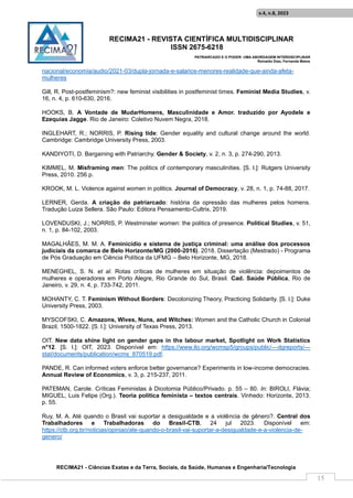 RECIMA21 - REVISTA CIENTÍFICA MULTIDISCIPLINAR
ISSN 2675-6218
PATRIARCADO E O PODER: UMA ABORDAGEM INTERDISCIPLINAR
Reinaldo Días, Fernanda Matos
RECIMA21 - Ciências Exatas e da Terra, Sociais, da Saúde, Humanas e Engenharia/Tecnologia
v.4, n.8, 2023
15
nacional/economia/audio/2021-03/dupla-jornada-e-salarios-menores-realidade-que-ainda-afeta-
mulheres
Gill, R. Post-postfeminism?: new feminist visibilities in postfeminist times. Feminist Media Studies, v.
16, n. 4, p. 610-630, 2016.
HOOKS, B. A Vontade de MudarHomens, Masculinidade e Amor. traduzido por Ayodele e
Ezequias Jagge. Rio de Janeiro: Coletivo Nuvem Negra, 2018.
INGLEHART, R.; NORRIS, P. Rising tide: Gender equality and cultural change around the world.
Cambridge: Cambridge University Press, 2003.
KANDIYOTI, D. Bargaining with Patriarchy. Gender & Society, v. 2, n. 3, p. 274-290, 2013.
KIMMEL, M. Misframing men: The politics of contemporary masculinities. [S. l.]: Rutgers University
Press, 2010. 256 p.
KROOK, M. L. Violence against women in politics. Journal of Democracy, v. 28, n. 1, p. 74-88, 2017.
LERNER, Gerda. A criação do patriarcado: história da opressão das mulheres pelos homens.
Tradução Luiza Sellera. São Paulo: Editora Pensamento-Cultrix, 2019.
LOVENDUSKI, J.; NORRIS, P. Westminster women: the politics of presence. Political Studies, v. 51,
n. 1, p. 84-102, 2003.
MAGALHÃES, M. M. A. Feminicídio e sistema de justiça criminal: uma análise dos processos
judiciais da comarca de Belo Horizonte/MG (2000-2016). 2018. Dissertação (Mestrado) - Programa
de Pós Graduação em Ciência Política da UFMG – Belo Horizonte, MG, 2018.
MENEGHEL, S. N. et al. Rotas críticas de mulheres em situação de violência: depoimentos de
mulheres e operadores em Porto Alegre, Rio Grande do Sul, Brasil. Cad. Saúde Pública, Rio de
Janeiro, v. 29, n. 4, p. 733-742, 2011.
MOHANTY, C. T. Feminism Without Borders: Decolonizing Theory, Practicing Solidarity. [S. l.]: Duke
University Press, 2003.
MYSCOFSKI, C. Amazons, Wives, Nuns, and Witches: Women and the Catholic Church in Colonial
Brazil, 1500-1822. [S. l.]: University of Texas Press, 2013.
OIT. New data shine light on gender gaps in the labour market, Spotlight on Work Statistics
n°12. [S. l.]: OIT, 2023. Disponível em: https://www.ilo.org/wcmsp5/groups/public/---dgreports/---
stat/documents/publication/wcms_870519.pdf.
PANDE, R. Can informed voters enforce better governance? Experiments in low-income democracies.
Annual Review of Economics, v. 3, p. 215-237, 2011.
PATEMAN, Carole. Críticas Feministas à Dicotomia Público/Privado. p. 55 – 80. In: BIROLI, Flávia;
MIGUEL, Luis Felipe (Org.). Teoria política feminista – textos centrais. Vinhedo: Horizonte, 2013.
p. 55.
Ruy, M. A. Até quando o Brasil vai suportar a desigualdade e a violência de gênero?. Central dos
Trabalhadores e Trabalhadoras do Brasil-CTB, 24 jul 2023. Disponível em:
https://ctb.org.br/noticias/opiniao/ate-quando-o-brasil-vai-suportar-a-desigualdade-e-a-violencia-de-
genero/
 