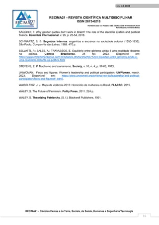 RECIMA21 - REVISTA CIENTÍFICA MULTIDISCIPLINAR
ISSN 2675-6218
PATRIARCADO E O PODER: UMA ABORDAGEM INTERDISCIPLINAR
Reinaldo Días, Fernanda Matos
RECIMA21 - Ciências Exatas e da Terra, Sociais, da Saúde, Humanas e Engenharia/Tecnologia
v.4, n.8, 2023
16
SACCHET, T. Why gender quotas don’t work in Brazil? The role of the electoral system and political
finance. Colombia Internacional, v. 95, p. 25-54, 2018.
SCHWARTZ, S. B. Segredos internos: engenhos e escravos na sociedade colonial (1550-1835).
São Paulo: Companhia das Letras, 1988. 470 p.
SELVATTI, P.; SALES, A.; TRAVASSOS, E. Equilíbrio entre gêneros ainda é uma realidade distante
na política. Correio Braziliense, 24 fev. 2023. Disponível em:
https://www.correiobraziliense.com.br/cidades-df/2023/02/5071203-equilibrio-entre-generos-ainda-e-
uma-realidade-distante-na-politica.html
STEVENS, E. P. Machismo and marianismo. Society, v. 10, n. 4, p. 57-63, 1973.
UNWOMAN. Facts and figures: Women’s leadership and political participation. UNWoman, march.
2023. Disponível em: https://www.unwomen.org/en/what-we-do/leadership-and-political-
participation/facts-and-figures#_edn5.
WAISELFISZ, J. J. Mapa da violência 2015: Homicídio de mulheres no Brasil. FLACSO, 2015.
WALBY, S. The Future of Feminism. Polity Press, 2011. 224 p.
WALBY, S. Theorizing Patriarchy. [S. l.]: Blackwell Publishers, 1991.
 