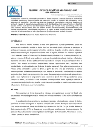 RECIMA21 - REVISTA CIENTÍFICA MULTIDISCIPLINAR
ISSN 2675-6218
PATRIARCADO E O PODER: UMA ABORDAGEM INTERDISCIPLINAR
Reinaldo Días, Fernanda Matos
RECIMA21 - Ciências Exatas e da Terra, Sociais, da Saúde, Humanas e Engenharia/Tecnologia
v.4, n.8, 2023
2
investigación examina el patriarcado y el poder en Brasil, arrojando luz sobre algunos de los factores
culturales, históricos y políticos únicos que han dado forma a la dinámica en esta región. En el
segmento de resultados y discusión, se hace una síntesis de los resultados obtenidos, detallando el
profundo impacto de las estructuras patriarcales en la distribución y el ejercicio del poder en Brasil. El
estudio culmina en la sección de observaciones finales, que no solo revisa los temas y puntos de
vista centrales del documento, sino que también destaca las implicaciones y recomendaciones para
futuras investigaciones y formulación de políticas. A través de este estudio exhaustivo, esperamos
contribuir al creciente discurso sobre las dinámicas de género y poder en todo el mundo.
PALABRAS CLAVE: Patriarcado. Poder. Feminismo. Machismo.
INTRODUÇÃO
Nos anais da história humana, o nexo entre patriarcado e poder permaneceu como um
sustentáculo consistente, embora às vezes sutil, das estruturas sociais. Uma teia de ideologias e
práticas entrelaçadas, o sistema patriarcal moldou a dinâmica de poder em várias culturas e épocas.
Embora as manifestações do patriarcado difiram entre as regiões, entender sua interação específica
com o poder em diversos contextos pode oferecer insights profundos sobre o desenvolvimento social,
valores e normas. O Brasil, uma nação com uma rica diversidade de culturas, história e influências,
apresenta um estudo de caso particularmente significativo e exemplar do que acontece em todo o
mundo. Seu terreno sociopolítico multifacetado oferece oportunidade para mergulhar nas
peculiaridades e universalidades da dinâmica de poder patriarcal. Este artigo procura explorar a
relação entre patriarcado e poder no Brasil, a partir de uma série de ferramentas e teorias
interdisciplinares. Ao examinar essa relação, não apenas se aprofunda a compreensão do cenário
sociocultural do Brasil, mas também contribui para o discurso acadêmico mais amplo sobre gênero,
poder e suas implicações de longo alcance para a sociedade global. À medida que se transita pelos
campos da teoria, da história e das realidades contemporâneas, essa exploração destaca a
necessidade urgente de abordar, desafiar e potencialmente remodelar os paradigmas patriarcais que
influenciam a dinâmica de poder no mundo hoje.
MÉTODO
Para examinar de forma abrangente a interação entre patriarcado e poder no Brasil, este
estudo adota uma abordagem em duas frentes: uma revisão sistemática e uma análise secundária de
dados.
A revisão sistemática garante uma abordagem rigorosa e estruturada para a coleta de dados,
permitindo a síntese abrangente da literatura existente sobre o tema. As etapas realizadas incluem
uma busca em bases de dados acadêmicas importantes como JSTOR, Google Scholar, Research
Gate, Academia.edu, SPELL e Scopus que foram utilizadas para busca de literatura relevante. As
palavras-chave utilizadas na busca englobaram combinações de "patriarcado", "dinâmica de poder",
"Brasil", "gênero" e termos relacionados.
 
