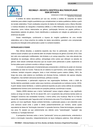 RECIMA21 - REVISTA CIENTÍFICA MULTIDISCIPLINAR
ISSN 2675-6218
PATRIARCADO E O PODER: UMA ABORDAGEM INTERDISCIPLINAR
Reinaldo Días, Fernanda Matos
RECIMA21 - Ciências Exatas e da Terra, Sociais, da Saúde, Humanas e Engenharia/Tecnologia
v.4, n.8, 2023
3
A análise de dados secundários por sua vez, envolve a análise de conjuntos de dados
existentes para coletar insights quantitativos que complementam os dados qualitativos obtidos a partir
da revisão sistemática. Foram analisados conjuntos de dados de instituições como o Banco Mundial,
o Instituto Brasileiro de Geografia e Estatística (IBGE) e a ONU Mulheres. Subconjuntos de dados
relevantes, como índices relacionados ao gênero, participação feminina em papéis políticos e
disparidades salariais de gênero, foram identificados e analisados em relação ao patriarcado e às
dinâmicas de poder.
Essas metodologias, combinando a riqueza de insights qualitativos de uma revisão
sistemática com a força empírica da análise de dados secundários, garantem uma compreensão
exaustiva da interação entre patriarcado e poder no contexto brasileiro.
PATRIARCADO E PODER
Nas últimas décadas, a academia expandiu seu foco no patriarcado, vendo-o como um
sistema social complexo que se estende além da simples hierarquia de gênero (Connell, 2012). Esta
tem sido uma exploração multifacetada, não limitada a um campo específico, mas vista através das
disciplinas da sociologia, ciência política, antropologia entre outras que reforçam os estudos de
gênero. Este estudo contempla discursos que se cruzam entre patriarcado e poder, explorando as
formas pelas quais o primeiro constitui e reforça o segundo.
O conceito de patriarcado é fundamental para compreender a dinâmica do poder em diversas
sociedades ao redor do mundo. Trata-se de um sistema no qual homens, como categoria, dominam
mulheres, também enquanto categoria, tanto a nível individual quanto coletivo (Walby, 1991). Ao
longo dos anos, este sistema se manifestou em diversas formas, moldando não apenas relações
intergênero, mas também estruturas econômicas, políticas e sociais.
Historicamente, o patriarcado originou-se nas organizações familiares, onde o chefe da
família detinha autoridade e poder sobre seus membros, principalmente as mulheres (Lerner, 2019).
A partir destas raízes familiares, o sistema patriarcal expandiu-se para outras esferas da sociedade,
estabelecendo homens como dominantes em posições políticas, econômicas e sociais.
Delphy (2009) destaca que o termo "patriarcado" possui origens antigas e seu significado
evoluiu ao longo do tempo. No fim do século XIX, com o surgimento das primeiras teorias sobre os
"estágios" evolutivos das sociedades humanas, o termo sofreu uma mudança. Mas foi no final do
século XX, impulsionado pela "segunda onda" do feminismo dos anos 70 no Ocidente, que o conceito
ganhou um novo significado. Nesse contexto feminista, o patriarcado passou a ser entendido como
uma estrutura social onde o poder é detido predominantemente por homens, sendo quase
equivalente às ideias de "dominação masculina" e opressão feminina. Estas terminologias, populares
nos anos 70, aludem ao que anteriormente era referido como "subordinação", "sujeição" das
mulheres ou "condição feminina".
A perspectiva feminista sobre o termo "patriarcado" tornou-se predominante, entendendo-o
como a dominação masculina, independentemente de laços biológicos paternos. Esta definição é
 