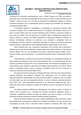 RECIMA21 - REVISTA CIENTÍFICA MULTIDISCIPLINAR
ISSN 2675-6218
PATRIARCADO E O PODER: UMA ABORDAGEM INTERDISCIPLINAR
Reinaldo Días, Fernanda Matos
RECIMA21 - Ciências Exatas e da Terra, Sociais, da Saúde, Humanas e Engenharia/Tecnologia
v.4, n.8, 2023
4
corroborada por dicionários contemporâneos, como o Collins Thesaurus de 1987, que define o
patriarcado como "Uma forma de organização social na qual um homem é o líder da família e de sua
linhagem". Durante os anos 70, o conceito de patriarcado foi rapidamente adotado por diversos
movimentos feministas como a representação central do sistema que necessitava ser desafiado e
transformado (Delphy, 2009).
O patriarcado refere-se à manifestação e consolidação da dominância masculina sobre
mulheres e crianças, tanto no âmbito familiar quanto na sociedade. Esta definição indica que, em
geral, os homens detêm poder nas principais instituições sociais, limitando o acesso das mulheres a
esse poder. No entanto, isso não implica que as mulheres sejam completamente desprovidas de
direitos, influência ou recursos. Um desafio significativo na História das Mulheres é identificar as
diversas manifestações históricas do patriarcado, suas evoluções e adaptações frente às
reivindicações femininas. Enquanto o patriarcado representa um sistema de dominância masculina
institucionalizado, o paternalismo é uma manifestação específica dessa relação (Lerner, 2019).
Assim, podemos dizer que o patriarcado compreende uma intrincada rede de estruturas e
relações que, por meio de sua capilaridade, institucionaliza a dominação masculina e a subordinação
feminina (Walby, 2011). Em uma abordagem mais ampla, o patriarcado engloba múltiplos níveis -
individual, familiar, social e institucional - e transcende as fronteiras culturais e geográficas (Kimmel,
2010).
Indiscutivelmente, a influência mais profunda do patriarcado é na constituição de relações de
poder, geralmente enviesadas em favor dos homens (Kandiyoti, 2013). O conceito de poder, tal como
teorizado por Michel Foucault (2014), não é necessariamente uma ferramenta empregada por um
grupo opressor, mas é difundido e reproduzido nas relações sociais cotidianas e no discurso. Nesse
sentido, o patriarcado molda o poder ao estruturar as relações sociais de forma a favorecer os
homens em detrimento das mulheres (Butler, 2018).
No campo da economia, estruturas e ideologias patriarcais contribuem para a discriminação e
exclusão sistêmicas das mulheres. Pesquisas têm demonstrado que as mulheres estão
desproporcionalmente representadas em setores de baixos salários e suportam o peso do trabalho
não remunerado, que tem sido amplamente atribuído a normas e estruturas patriarcais (Benería,
2015; Duflo, 2012). Essa subordinação econômica é um mecanismo fundamental pelo qual o
patriarcado exerce poder, restringindo o acesso das mulheres a recursos e processos de tomada de
decisão.
Os sistemas patriarcais infiltraram-se profundamente nas estruturas sociais. O trabalho de
Federici (2019) argumenta que a transição para sistemas econômicos capitalistas reforçou o
patriarcado, especialmente através da divisão de trabalho com base no gênero, com homens
dominando as esferas produtivas e mulheres restritas às esferas reprodutivas.
Estudos feministas destacam que muitas mulheres trabalhadoras estão confinadas a certas
áreas profissionais, frequentemente rotuladas como "trabalho de mulheres", que são, em geral, mal
remuneradas, de baixo status e raramente incluem posições de liderança. Além disso, essas
 