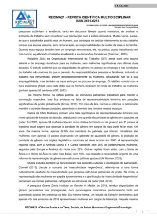 RECIMA21 - REVISTA CIENTÍFICA MULTIDISCIPLINAR
ISSN 2675-6218
PATRIARCADO E O PODER: UMA ABORDAGEM INTERDISCIPLINAR
Reinaldo Días, Fernanda Matos
RECIMA21 - Ciências Exatas e da Terra, Sociais, da Saúde, Humanas e Engenharia/Tecnologia
v.4, n.8, 2023
5
pesquisas sublinham a tendência, tanto em discursos liberais quanto marxistas, de analisar o
ambiente de trabalho sem considerar sua intersecção com a esfera doméstica. Muitas vezes, supõe-
se que o trabalhador padrão seja um homem, que consegue se dedicar inteiramente ao seu trabalho
porque sua esposa assume, sem remuneração, as responsabilidades de cuidar da casa e da família.
Quando essa esposa também tem um emprego remunerado, ela, na prática, acaba trabalhando em
dois turnos, equilibrando o trabalho assalariado e as demandas domésticas (Pateman, 2013).
Relatório 2023 da Organização Internacional do Trabalho (OIT) alerta para uma lacuna
salarial e de emprego duradoura para as mulheres, sem melhorias significativas nas últimas duas
décadas. O estudo sublinha que as disparidades de género no acesso ao emprego e nas condições
de trabalho são maiores do que o previsto. As responsabilidades pessoais e familiares, incluindo o
trabalho não remunerado, afetam desproporcionalmente as mulheres, dificultando não só a sua
empregabilidade, mas também os seus esforços na procura de emprego. O relatório conclui com a
dura estatística global: para cada dólar que os homens recebem de renda do trabalho, as mulheres
ganham apenas 51 centavos (OIT, 2023).
Da mesma forma, na esfera política, as estruturas patriarcais trabalham para manter a
dominação masculina. Isso fica evidente na falta de representatividade feminina em posições
significativas de poder globalmente (Krook, 2017). Por meio de leis, normas e práticas, o patriarcado
mantém o controle dessas posições, garantindo o domínio dos homens nesses espaços.
Dados da ONU Mulheres indicam uma falta significativa de representatividade feminina nos
níveis globais de tomada de decisão, destacando uma grande disparidade de gênero em posições de
poder. Em 2023, apenas 34 mulheres lideram como chefes de Estado ou de governo em 31 países. A
trajetória atual sugere que alcançar a paridade de gênero em cargos de topo pode levar mais 130
anos. Da mesma forma, apenas 22,8% dos membros do gabinete que lideram ministérios são
mulheres, com apenas 13 países alcançando um gabinete de igualdade de gênero. A projeção de
paridade de gênero nos órgãos legislativos nacionais só deve ocorrer em 2063. A representação
regional varia, com a América Latina e o Caribe liderando com 36% de parlamentares mulheres,
seguidos pela Europa e América do Norte com 32%. Outras regiões ficam atrás, com o Norte de
África e o Oeste da Ásia no valor mais baixo, com 18%. Isso ressalta a necessidade urgente de uma
reforma da representação de gênero nas estruturas políticas globais (UN Woman, 2023).
Muitos estudos também se concentraram nos aspectos culturais e ideológicos do patriarcado.
Connell (2012) discute o conceito de 'masculinidade hegemônica', referindo-se a uma forma
culturalmente exaltada de masculinidade que perpetua estruturas patriarcais de poder. Na mídia, a
representação das mulheres em papéis subservientes e a glorificação da 'masculinidade hegemônica'
perpetuam as normas patriarcais, reforçando as estruturas de poder (Gill, 2016).
A pesquisa Geena Davis Institute on Gender in Media, de 2019, revelou disparidades de
gênero persistentes nas propagandas, com personagens masculinos predominando tanto em
quantidade quanto em presença na tela. Da mesma forma, um estudo da Ebiquity demonstrou que
apenas 4% dos anúncios de 2016 apresentavam mulheres em cargos de liderança. Naquele mesmo
 