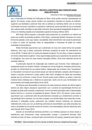 RECIMA21 - REVISTA CIENTÍFICA MULTIDISCIPLINAR
ISSN 2675-6218
PATRIARCADO E O PODER: UMA ABORDAGEM INTERDISCIPLINAR
Reinaldo Días, Fernanda Matos
RECIMA21 - Ciências Exatas e da Terra, Sociais, da Saúde, Humanas e Engenharia/Tecnologia
v.4, n.8, 2023
6
ano, a Autoridade de Padrões de Publicidade do Reino Unido proibiu anúncios estereotipados de
gênero. No entanto, muitas marcas mantêm uma perspectiva masculina ao abordar as mulheres,
sugerindo sua identidade e potencial. Esse viés se estende ao marketing infantil, com as meninas
incentivadas a priorizar a gentileza e a aparência, sublinhando a premissa falha de que as ambições
das mulheres estão centradas na aprovação masculina. Essa persistente desigualdade de gênero na
mídia e no marketing ressalta uma necessidade urgente de mudança (Altman, 2021).
Bell Hooks (2018) expandiu a discussão sobre patriarcado ao considerá-lo um sistema de
poder que vai além da opressão de gênero. Para Hooks, o patriarcado também intersecta com outras
formas de opressão, como raça, classe e sexualidade. Este entendimento mais amplo do patriarcado
o coloca no centro da discussão sobre as desigualdades e hierarquias de poder em muitas
sociedades contemporâneas.
Muitas feministas argumentam que o patriarcado se cruza com outras formas de opressão
sistêmica, como raça e classe, produzindo dinâmicas complexas de poder. No entendimento de
Lerner (2019), “a classe não é um constructo separado do gênero. Em vez disso, a classe é expressa
em termos relacionados ao gênero”. Essa argumentação postula que a experiência de opressão não
é homogênea, mas varia com base nessas interseções (Collins, 2015) entre diferentes formas de
opressão sistêmica.
O patriarcado depende da cooperação das mulheres para funcionar. Essa colaboração é
assegurada através de variados métodos: inculcação de normas de gênero, limitações educacionais,
privação do conhecimento de sua própria história, categorização das mulheres como "respeitáveis"
ou "desviantes" com base em sua conduta sexual; por meio de restrições, coerções, discriminação no
acesso a recursos econômicos e poder político. Além disso, privilégios de classe são concedidos
àquelas que se conformam a essas normas. Durante quase quatro milênios, as ações e vidas das
mulheres foram moldadas sob a influência do patriarcado, sendo uma de suas manifestações mais
proeminentes a dominação paternalista (Lerner, 2019).
Os esforços para desmantelar as estruturas de poder patriarcal variaram de reforma legal a
ativismo de base. Alguns estudiosos argumentam que o aumento da representação feminina em
posições de poder pode subverter o patriarcado. Pois há uma forte associação entre a representação
política feminina e o aumento da igualdade de gênero, (Pande, 2011). No entanto, outros autores
argumentam que o patriarcado está tão profundamente enraizado que simplesmente aumentar a
representação não é suficiente. Em vez disso, propõem uma transformação mais ampla das normas,
estruturas e instituições sociais, observando que substituir homens individuais em estruturas
inalteradas não muda, por si só, as dinâmicas profundas da masculinidade, que estão ancoradas nas
vidas e identidades de um grande número de homens e nas interpretações culturais disponíveis para
eles (Connell, 2019; Fraser, 2013).
Quando as circunstâncias históricas permitem e as mulheres possuem os meios sociais e
experiências para fundamentar novas compreensões, emerge a consciência feminista. Esta
consciência evolui em fases, começando pelo reconhecimento da injustiça, passando pela noção de
 