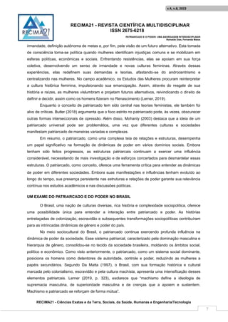 RECIMA21 - REVISTA CIENTÍFICA MULTIDISCIPLINAR
ISSN 2675-6218
PATRIARCADO E O PODER: UMA ABORDAGEM INTERDISCIPLINAR
Reinaldo Días, Fernanda Matos
RECIMA21 - Ciências Exatas e da Terra, Sociais, da Saúde, Humanas e Engenharia/Tecnologia
v.4, n.8, 2023
7
irmandade, definição autônoma de metas e, por fim, pela visão de um futuro alternativo. Esta tomada
de consciência torna-se política quando mulheres identificam injustiças comuns e se mobilizam em
esferas políticas, econômicas e sociais. Enfrentando resistências, elas se apoiam em sua força
coletiva, desenvolvendo um senso de irmandade e novas culturas femininas. Através dessas
experiências, elas redefinem suas demandas e teorias, afastando-se do androcentrismo e
centralizando nas mulheres. No campo acadêmico, os Estudos das Mulheres procuram reinterpretar
a cultura histórica feminina, impulsionando sua emancipação. Assim, através do resgate de sua
história e raízes, as mulheres vislumbram e projetam futuros alternativos, reivindicando o direito de
definir e decidir, assim como os homens fizeram no Renascimento (Lerner, 2019).
Enquanto o conceito de patriarcado tem sido central nas teorias feministas, ele também foi
alvo de críticas. Butler (2018) argumenta que o foco estrito no patriarcado pode, às vezes, obscurecer
outras formas interseccionais de opressão. Além disso, Mohanty (2003) destaca que a ideia de um
patriarcado universal pode ser problemática, uma vez que diferentes culturas e sociedades
manifestam patriarcado de maneiras variadas e complexas.
Em resumo, o patriarcado, como uma complexa teia de relações e estruturas, desempenha
um papel significativo na formação de dinâmicas de poder em vários domínios sociais. Embora
tenham sido feitos progressos, as estruturas patriarcais continuam a exercer uma influência
considerável, necessitando de mais investigação e de esforços concertados para desmantelar essas
estruturas. O patriarcado, como conceito, oferece uma ferramenta crítica para entender as dinâmicas
de poder em diferentes sociedades. Embora suas manifestações e influências tenham evoluído ao
longo do tempo, sua presença persistente nas estruturas e relações de poder garante sua relevância
contínua nos estudos acadêmicos e nas discussões políticas.
UM EXAME DO PATRIARCADO E DO PODER NO BRASIL
O Brasil, uma nação de culturas diversas, rica história e complexidade sociopolítica, oferece
uma possibilidade única para entender a interação entre patriarcado e poder. As histórias
entrelaçadas de colonização, escravidão e subsequentes transformações sociopolíticas contribuíram
para as intrincadas dinâmicas de gênero e poder do país.
No meio sociocultural do Brasil, o patriarcado continua exercendo profunda influência na
dinâmica de poder da sociedade. Esse sistema patriarcal, caracterizado pela dominação masculina e
hierarquia de gênero, consolidou-se no tecido da sociedade brasileira, moldando os âmbitos social,
político e econômico. Como visto anteriormente, o patriarcado, como um sistema social dominante,
posiciona os homens como detentores de autoridade, controle e poder, reduzindo as mulheres a
papéis secundários. Segundo Da Matta (1997), o Brasil, com sua formação histórica e cultural
marcada pelo colonialismo, escravidão e pela cultura machista, apresenta uma intensificação desses
elementos patriarcais. Lerner (2019, p. 323), esclarece que “machismo define a ideologia de
supremacia masculina, de superioridade masculina e de crenças que a apoiem e sustentem.
Machismo e patriarcado se reforçam de forma mútua”.
 