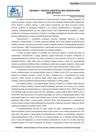 RECIMA21 - REVISTA CIENTÍFICA MULTIDISCIPLINAR
ISSN 2675-6218
PATRIARCADO E O PODER: UMA ABORDAGEM INTERDISCIPLINAR
Reinaldo Días, Fernanda Matos
RECIMA21 - Ciências Exatas e da Terra, Sociais, da Saúde, Humanas e Engenharia/Tecnologia
v.4, n.8, 2023
8
As origens das estruturas patriarcais do Brasil remontam à época colonial portuguesa. Os
colonos trouxeram consigo a cultura ibérica, que tinha uma orientação patriarcal distinta (Myscofski,
2013). Durante o período colonial, o poder estava concentrado nas mãos de poucos homens
brancos, enquanto as populações indígenas e os escravos experimentavam a subjugação. As
mulheres, independentemente de suas origens étnicas, eram frequentemente relegadas a papéis
subalternos na hierarquia sociocultural. O poder e o privilégio concedidos aos homens brancos nesse
período estabeleceram as bases da sociedade patriarcal brasileira.
Historicamente, o colonialismo português introduziu ideologias patriarcais no Brasil,
reforçando a superioridade e o controle masculinos (Bethell, 2014). Esse sistema de governança se
solidificou durante o período da escravidão, criando um legado duradouro de desigualdade de gênero
e raça (Schwartz, 1988). Consequentemente, o patriarcado tornou-se uma ferramenta para garantir a
ordem social e perpetuar o controle masculino na sociedade brasileira.
O papel da Igreja Católica na formação das normas de gênero no Brasil não pode ser
subestimado. Historicamente, a igreja perpetuou papéis tradicionais de gênero, enfatizando as
responsabilidades das mulheres como mães e cuidadoras, o que influenciou as normas e valores da
sociedade (Burdick, 1998). Além disso, as políticas estatais durante o século 20, especialmente
durante os períodos da ditadura militar, consolidaram ainda mais os papéis de gênero, muitas vezes
deixando de lado os direitos das mulheres em favor de um "bem nacional maior" (Alvarez, 2021).
A supremacia masculina tem sido tradicionalmente reforçada na sociedade brasileira através
de leis e práticas sociais. Um exemplo histórico disso é o Código Civil de 1916, que negava direitos
básicos às mulheres, incluindo o direito de votar e trabalhar sem o consentimento do marido
(Carneiro, 2003). Embora as reformas legais desde então tenham melhorado a situação das
mulheres, a estrutura patriarcal ainda permeia as instituições e a cultura política.
No ambiente político, a sub-representação feminina no Brasil é um reflexo dessa estrutura
patriarcal. A política brasileira continua predominantemente dominada por homens, com mulheres
significativamente sub-representadas em cargos governamentais (Inglehart; Norris, 2003). Apesar de
a lei brasileira exigir que pelo menos 30% dos candidatos a cargos políticos sejam mulheres (Lei nº
9.504/1997), elas permanecem em grande desvantagem em termos de representação política. Essa
disparidade sugere que, embora haja políticas para promover a igualdade de gênero, as normas
patriarcais ainda moldam o cenário político (Sacchet, 2018). Essa desigualdade é perpetuada por
normas sociais e práticas institucionalizadas que favorecem a liderança masculina, reflexo de valores
patriarcais arraigados (Lovenduski; Norris, 2003).
A representatividade feminina em altos cargos de poder, especialmente no Congresso
Nacional brasileiro, ainda é marcadamente inferior à dos homens. Com o Brasil posicionado em 146°
lugar entre 193 países, a média global de participação das mulheres nos parlamentos, segundo a
União Interparlamentar (UIP), é de 26,4%, um contraste gritante com a realidade nacional. Mesmo
com o número de deputadas na Câmara Federal aumentando de 77 para 91 em 2022, esse total
representa apenas 17% dos 513 assentos. No Senado, a disparidade é ainda mais acentuada, com
 