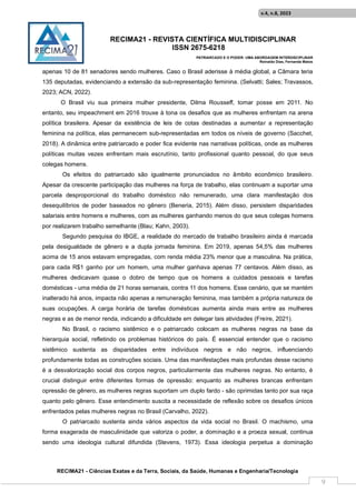 RECIMA21 - REVISTA CIENTÍFICA MULTIDISCIPLINAR
ISSN 2675-6218
PATRIARCADO E O PODER: UMA ABORDAGEM INTERDISCIPLINAR
Reinaldo Días, Fernanda Matos
RECIMA21 - Ciências Exatas e da Terra, Sociais, da Saúde, Humanas e Engenharia/Tecnologia
v.4, n.8, 2023
9
apenas 10 de 81 senadores sendo mulheres. Caso o Brasil aderisse à média global, a Câmara teria
135 deputadas, evidenciando a extensão da sub-representação feminina. (Selvatti; Sales; Travassos,
2023; ACN, 2022).
O Brasil viu sua primeira mulher presidente, Dilma Rousseff, tomar posse em 2011. No
entanto, seu impeachment em 2016 trouxe à tona os desafios que as mulheres enfrentam na arena
política brasileira. Apesar da existência de leis de cotas destinadas a aumentar a representação
feminina na política, elas permanecem sub-representadas em todos os níveis de governo (Sacchet,
2018). A dinâmica entre patriarcado e poder fica evidente nas narrativas políticas, onde as mulheres
políticas muitas vezes enfrentam mais escrutínio, tanto profissional quanto pessoal, do que seus
colegas homens.
Os efeitos do patriarcado são igualmente pronunciados no âmbito econômico brasileiro.
Apesar da crescente participação das mulheres na força de trabalho, elas continuam a suportar uma
parcela desproporcional do trabalho doméstico não remunerado, uma clara manifestação dos
desequilíbrios de poder baseados no gênero (Beneria, 2015). Além disso, persistem disparidades
salariais entre homens e mulheres, com as mulheres ganhando menos do que seus colegas homens
por realizarem trabalho semelhante (Blau; Kahn, 2003).
Segundo pesquisa do IBGE, a realidade do mercado de trabalho brasileiro ainda é marcada
pela desigualdade de gênero e a dupla jornada feminina. Em 2019, apenas 54,5% das mulheres
acima de 15 anos estavam empregadas, com renda média 23% menor que a masculina. Na prática,
para cada R$1 ganho por um homem, uma mulher ganhava apenas 77 centavos. Além disso, as
mulheres dedicavam quase o dobro de tempo que os homens a cuidados pessoais e tarefas
domésticas - uma média de 21 horas semanais, contra 11 dos homens. Esse cenário, que se mantém
inalterado há anos, impacta não apenas a remuneração feminina, mas também a própria natureza de
suas ocupações. A carga horária de tarefas domésticas aumenta ainda mais entre as mulheres
negras e as de menor renda, indicando a dificuldade em delegar tais atividades (Freire, 2021).
No Brasil, o racismo sistêmico e o patriarcado colocam as mulheres negras na base da
hierarquia social, refletindo os problemas históricos do país. É essencial entender que o racismo
sistêmico sustenta as disparidades entre indivíduos negros e não negros, influenciando
profundamente todas as construções sociais. Uma das manifestações mais profundas desse racismo
é a desvalorização social dos corpos negros, particularmente das mulheres negras. No entanto, é
crucial distinguir entre diferentes formas de opressão: enquanto as mulheres brancas enfrentam
opressão de gênero, as mulheres negras suportam um duplo fardo - são oprimidas tanto por sua raça
quanto pelo gênero. Esse entendimento suscita a necessidade de reflexão sobre os desafios únicos
enfrentados pelas mulheres negras no Brasil (Carvalho, 2022).
O patriarcado sustenta ainda vários aspectos da vida social no Brasil. O machismo, uma
forma exagerada de masculinidade que valoriza o poder, a dominação e a proeza sexual, continua
sendo uma ideologia cultural difundida (Stevens, 1973). Essa ideologia perpetua a dominação
 