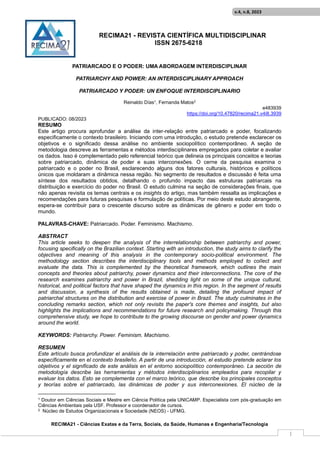 RECIMA21 - REVISTA CIENTÍFICA MULTIDISCIPLINAR
ISSN 2675-6218
RECIMA21 - Ciências Exatas e da Terra, Sociais, da Saúde, Humanas e Engenharia/Tecnologia
v.4, n.8, 2023
1
PATRIARCADO E O PODER: UMA ABORDAGEM INTERDISCIPLINAR
PATRIARCHY AND POWER: AN INTERDISCIPLINARY APPROACH
PATRIARCADO Y PODER: UN ENFOQUE INTERDISCIPLINARIO
Reinaldo Días1, Fernanda Matos2
e483939
https://doi.org/10.47820/recima21.v4i8.3939
PUBLICADO: 08/2023
RESUMO
Este artigo procura aprofundar a análise da inter-relação entre patriarcado e poder, focalizando
especificamente o contexto brasileiro. Iniciando com uma introdução, o estudo pretende esclarecer os
objetivos e o significado dessa análise no ambiente sociopolítico contemporâneo. A seção de
metodologia descreve as ferramentas e métodos interdisciplinares empregados para coletar e avaliar
os dados. Isso é complementado pelo referencial teórico que delineia os principais conceitos e teorias
sobre patriarcado, dinâmica de poder e suas interconexões. O cerne da pesquisa examina o
patriarcado e o poder no Brasil, esclarecendo alguns dos fatores culturais, históricos e políticos
únicos que moldaram a dinâmica nessa região. No segmento de resultados e discussão é feita uma
síntese dos resultados obtidos, detalhando o profundo impacto das estruturas patriarcais na
distribuição e exercício do poder no Brasil. O estudo culmina na seção de considerações finais, que
não apenas revisita os temas centrais e os insights do artigo, mas também ressalta as implicações e
recomendações para futuras pesquisas e formulação de políticas. Por meio deste estudo abrangente,
espera-se contribuir para o crescente discurso sobre as dinâmicas de gênero e poder em todo o
mundo.
PALAVRAS-CHAVE: Patriarcado. Poder. Feminismo. Machismo.
ABSTRACT
This article seeks to deepen the analysis of the interrelationship between patriarchy and power,
focusing specifically on the Brazilian context. Starting with an introduction, the study aims to clarify the
objectives and meaning of this analysis in the contemporary socio-political environment. The
methodology section describes the interdisciplinary tools and methods employed to collect and
evaluate the data. This is complemented by the theoretical framework, which outlines the main
concepts and theories about patriarchy, power dynamics and their interconnections. The core of the
research examines patriarchy and power in Brazil, shedding light on some of the unique cultural,
historical, and political factors that have shaped the dynamics in this region. In the segment of results
and discussion, a synthesis of the results obtained is made, detailing the profound impact of
patriarchal structures on the distribution and exercise of power in Brazil. The study culminates in the
concluding remarks section, which not only revisits the paper's core themes and insights, but also
highlights the implications and recommendations for future research and policymaking. Through this
comprehensive study, we hope to contribute to the growing discourse on gender and power dynamics
around the world.
KEYWORDS: Patriarchy. Power. Feminism. Machismo.
RESUMEN
Este artículo busca profundizar el análisis de la interrelación entre patriarcado y poder, centrándose
específicamente en el contexto brasileño. A partir de una introducción, el estudio pretende aclarar los
objetivos y el significado de este análisis en el entorno sociopolítico contemporáneo. La sección de
metodología describe las herramientas y métodos interdisciplinarios empleados para recopilar y
evaluar los datos. Esto se complementa con el marco teórico, que describe los principales conceptos
y teorías sobre el patriarcado, las dinámicas de poder y sus interconexiones. El núcleo de la
1 Doutor em Ciências Sociais e Mestre em Ciência Política pela UNICAMP. Especialista com pós-graduação em
Ciências Ambientais pela USF. Professor e coordenador de cursos.
2 Núcleo de Estudos Organizacionais e Sociedade (NEOS) - UFMG.
 