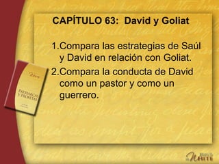 CAPÍTULO 63: David y Goliat
1.Compara las estrategias de Saúl
y David en relación con Goliat.
2.Compara la conducta de David
como un pastor y como un
guerrero.
 