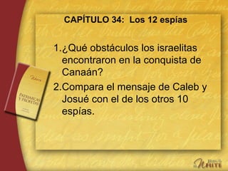 CAPÍTULO 34: Los 12 espías
1.¿Qué obstáculos los israelitas
encontraron en la conquista de
Canaán?
2.Compara el mensaje de Caleb y
Josué con el de los otros 10
espías.
 
