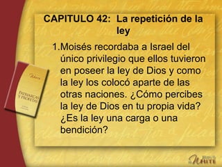 CAPITULO 42: La repetición de la
ley
1.Moisés recordaba a Israel del
único privilegio que ellos tuvieron
en poseer la ley de Dios y como
la ley los colocó aparte de las
otras naciones. ¿Cómo percibes
la ley de Dios en tu propia vida?
¿Es la ley una carga o una
bendición?
 