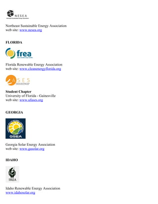 Northeast Sustainable Energy Association
web site: www.nesea.org


FLORIDA




Florida Renewable Energy Association
web site: www.cleanenergyflorida.org




Student Chapter
University of Florida - Gainesville
web site: www.ufases.org


GEORGIA




Georgia Solar Energy Association
web site: www.gasolar.org


IDAHO




Idaho Renewable Energy Association
www.idahosolar.org
 