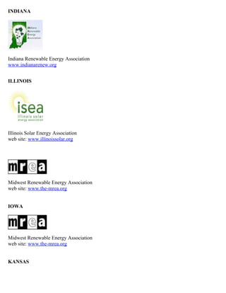 INDIANA




Indiana Renewable Energy Association
www.indianarenew.org


ILLINOIS




Illinois Solar Energy Association
web site: www.illinoissolar.org




Midwest Renewable Energy Association
web site: www.the-mrea.org


IOWA




Midwest Renewable Energy Association
web site: www.the-mrea.org


KANSAS
 