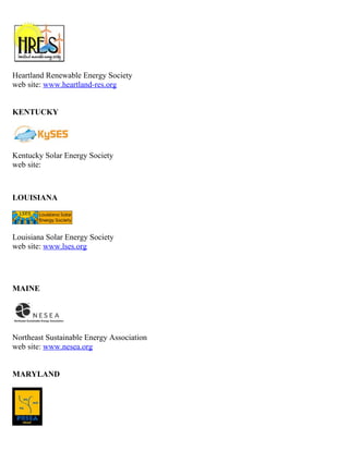 Heartland Renewable Energy Society
web site: www.heartland-res.org


KENTUCKY




Kentucky Solar Energy Society
web site:



LOUISIANA



Louisiana Solar Energy Society
web site: www.lses.org




MAINE




Northeast Sustainable Energy Association
web site: www.nesea.org


MARYLAND
 