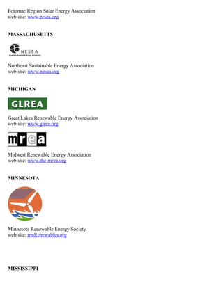 Potomac Region Solar Energy Association
web site: www.prsea.org


MASSACHUSETTS




Northeast Sustainable Energy Association
web site: www.nesea.org


MICHIGAN




Great Lakes Renewable Energy Association
web site: www.glrea.org




Midwest Renewable Energy Association
web site: www.the-mrea.org


MINNESOTA




Minnesota Renewable Energy Society
web site: mnRenewables.org




MISSISSIPPI
 