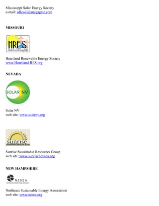 Mississippi Solar Energy Society
e-mail: sdlewis@megagate.com



MISSOURI




Heartland Renewable Energy Society
www.Heartland-RES.org


NEVADA




Solar NV
web site: www.solarnv.org




Sunrise Sustainable Resources Group
web site: www.sunrisenevada.org


NEW HAMPSHIRE




Northeast Sustainable Energy Association
web site: www.nesea.org
 