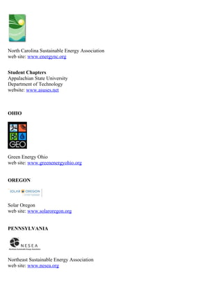 North Carolina Sustainable Energy Association
web site: www.energync.org


Student Chapters
Appalachian State University
Department of Technology
website: www.asuses.net



OHIO




Green Energy Ohio
web site: www.greenenergyohio.org


OREGON



Solar Oregon
web site: www.solaroregon.org


PENNSYLVANIA




Northeast Sustainable Energy Association
web site: www.nesea.org
 