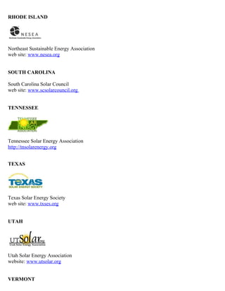 RHODE ISLAND




Northeast Sustainable Energy Association
web site: www.nesea.org


SOUTH CAROLINA

South Carolina Solar Council
web site: www.scsolarcouncil.org


TENNESSEE




Tennessee Solar Energy Association
http://tnsolarenergy.org


TEXAS




Texas Solar Energy Society
web site: www.txses.org


UTAH




Utah Solar Energy Association
website: www.utsolar.org


VERMONT
 