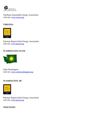Northeast Sustainable Energy Association
web site: www.nesea.org


VIRGINIA




Potomac Region Solar Energy Association
web site: www.prsea.org


WASHINGTON STATE




Solar Washington
web site: www.solarwashington.org



WASHINGTON, DC




Potomac Region Solar Energy Association
web site: www.prsea.org


WISCONSIN
 