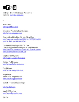 Midwest Renewable Energy Association
web site: www.the-mrea.org


~

Plant Drive
http://plantdrive.com

Greasecar Vegetable Fuel Systems
http://www.greasecar.com

Convert Used Cooking Oil into Diesel Fuel
http://calameo.com/books/00062505380583956a8bb
http://scribd.com/doc/48038246

Details of Using Vegetable Oil Cars
Converting your Diesel Engine to Vegetable Oil
http://calameo.com/books/0006250539dafd6734dd3
http://scribd.com/doc/34396203

Veg Powered Systems
http://vegpoweredsystems.com

Golden Fuel Systems
http://goldenfuelsystems.com

Good Grease
http://www.goodgrease.com

Veg Power
Power from Vegetable Oil
http://www.vegpower.com

ELSBETT Diesel Technology

http://elsbett.com

Veg Oil Motoring
http://vegoilmotoring.com

Bio Car
 