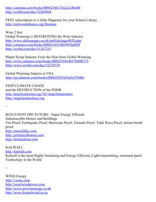 http://calameo.com/books/00062544135ea2e24beb0
http://scribd.com/doc/52269864

FREE subscription to a Solar Magazine for your School Library
http://redwoodalliance.org/librarian

Wine 2 Hot
Global Warming is DESTROYING the Wine Industry
http://www.ukfreepages.co.uk/publish/page4628.php
http://calameo.com/books/000625441486945fad958
http://scribd.com/doc/51267315

Maple Syrup Industry Feels the Heat from Global Warming
http://www.calameo.com/books/000625441d657bf0fb773
http://www.scribd.com/doc/52270729

Global Warming Impacts in USA
http://en.calameo.com/books/000625053d34a5a750fb6

STOP CLIMATE CHAOS
and the DESTRUCTION of the POOR
http://practicalaction.org/?id=stopclimatechaos
http://stopclimatechaos.org

~

BUILD INTO THE FUTURE - Super Energy Efficient
Indestructible Homes and Buildings
Fire Proof, Earthquake Proof, Hurricane Proof, Tornado Proof, Tidal Wave Proof, almost bomb
proof
http://monolithic.com
http://jctropicalhomes.com
http://trinitydome.com

KALWALL
http://kalwall.com
Kalwall is the most Highly Insulating and Energy Efficient, Light-transmitting, structural panel
Technology in the World

~

WIND Energy
http://vestas.com
http://israelwindpower.com
http://www.provenenergy.co.uk
http://www.kestrelwind.co.za
 