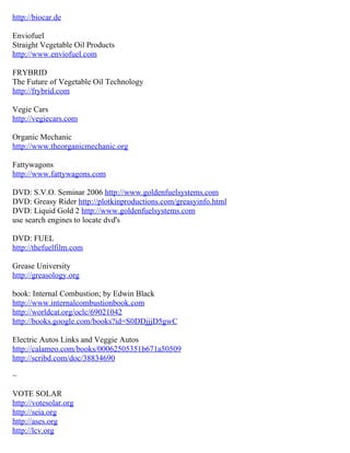 http://biocar.de

Enviofuel
Straight Vegetable Oil Products
http://www.enviofuel.com

FRYBRID
The Future of Vegetable Oil Technology
http://frybrid.com

Vegie Cars
http://vegiecars.com

Organic Mechanic
http://www.theorganicmechanic.org

Fattywagons
http://www.fattywagons.com

DVD: S.V.O. Seminar 2006 http://www.goldenfuelsystems.com
DVD: Greasy Rider http://plotkinproductions.com/greasyinfo.html
DVD: Liquid Gold 2 http://www.goldenfuelsystems.com
use search engines to locate dvd's

DVD: FUEL
http://thefuelfilm.com

Grease University
http://greasology.org

book: Internal Combustion; by Edwin Black
http://www.internalcombustionbook.com
http://worldcat.org/oclc/69021042
http://books.google.com/books?id=S0DDjjjD5gwC

Electric Autos Links and Veggie Autos
http://calameo.com/books/00062505351b671a50509
http://scribd.com/doc/38834690

~

VOTE SOLAR
http://votesolar.org
http://seia.org
http://ases.org
http://lcv.org
 