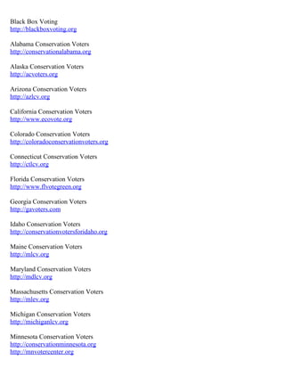 Black Box Voting
http://blackboxvoting.org

Alabama Conservation Voters
http://conservationalabama.org

Alaska Conservation Voters
http://acvoters.org

Arizona Conservation Voters
http://azlcv.org

California Conservation Voters
http://www.ecovote.org

Colorado Conservation Voters
http://coloradoconservationvoters.org

Connecticut Conservation Voters
http://ctlcv.org

Florida Conservation Voters
http://www.flvotegreen.org

Georgia Conservation Voters
http://gavoters.com

Idaho Conservation Voters
http://conservationvotersforidaho.org

Maine Conservation Voters
http://mlcv.org

Maryland Conservation Voters
http://mdlcv.org

Massachusetts Conservation Voters
http://mlev.org

Michigan Conservation Voters
http://michiganlcv.org

Minnesota Conservation Voters
http://conservationminnesota.org
http://mnvotercenter.org
 
