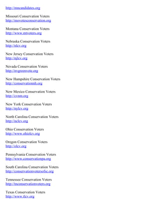 http://mncandidates.org

Missouri Conservation Voters
http://movotesconservation.org

Montana Conservation Voters
http://www.mtvoters.org

Nebraska Conservation Voters
http://nlcv.org

New Jersey Conservation Voters
http://njlcv.org

Nevada Conservation Voters
http://nvgreenvote.org

New Hampshire Conservation Voters
http://conservationnh.org

New Mexico Conservation Voters
http://cvnm.org

New York Conservation Voters
http://nylcv.org

North Carolina Conservation Voters
http://nclcv.org

Ohio Conservation Voters
http://www.ohiolcv.org

Oregon Conservation Voters
http://olcv.org

Pennsylvania Conservation Voters
http://www.conservationpa.org

South Carolina Conservation Voters
http://conservationvotersofsc.org

Tennessee Conservation Voters
http://tnconservationvoters.org

Texas Conservation Voters
http://www.tlcv.org
 