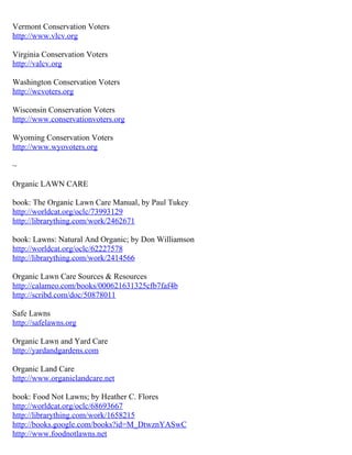 Vermont Conservation Voters
http://www.vlcv.org

Virginia Conservation Voters
http://valcv.org

Washington Conservation Voters
http://wcvoters.org

Wisconsin Conservation Voters
http://www.conservationvoters.org

Wyoming Conservation Voters
http://www.wyovoters.org

~

Organic LAWN CARE

book: The Organic Lawn Care Manual, by Paul Tukey
http://worldcat.org/oclc/73993129
http://librarything.com/work/2462671

book: Lawns: Natural And Organic; by Don Williamson
http://worldcat.org/oclc/62227578
http://librarything.com/work/2414566

Organic Lawn Care Sources & Resources
http://calameo.com/books/000621631325cfb7faf4b
http://scribd.com/doc/50878011

Safe Lawns
http://safelawns.org

Organic Lawn and Yard Care
http://yardandgardens.com

Organic Land Care
http://www.organiclandcare.net

book: Food Not Lawns; by Heather C. Flores
http://worldcat.org/oclc/68693667
http://librarything.com/work/1658215
http://books.google.com/books?id=M_DtwznYASwC
http://www.foodnotlawns.net
 