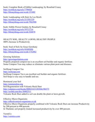 book: Complete Book of Edible Landscaping; by Rosalind Creasy
http://worldcat.org/oclc/7796026
http://librarything.com/work/153402

book: Landscaping with fruit; by Lee Reich
http://worldcat.org/oclc/213301159
http://librarything.com/work/7962908

book: Edible Flower Garden; by Rosalind Creasy
http://worldcat.org/oclc/39713714
http://librarything.com/work/326878


HEALTY SOIL, HEALTY LAWNS, HEALTHY PEOPLE
400% Increase in Productivity

book: Soul of Soil; by Grace Gershuny
http://worldcat.org/oclc/41049496
http://librarything.com/work/1752882

Growing Solutions
http://growingsolutions.com
Properly prepared compost tea is an excellent soil builder and organic fertilizer.
Some Compost Teas may reduce or eliminate various plant pests and diseases.

SoilSoup Compost Tea
http://soilsoup.com
SoilSoup Compost Tea is an excellent soil builder and organic fertilizer.
Soil Soup is very easy to handle and use.

Remineral your Soil
http://remineralize.org
Soil Regeneration with Volcanic Rock Dust
http://calameo.com/books/00062163120384c54b373
http://scribd.com/doc/30402511
Volcanic Rock Dust added to soil can double the plant or lawn growth.

Effective Micro-Organisms
http://effectivemicro-organisms.co.uk
Effective Micro-Organisms properly combined with Volcanic Rock Dust can increase Productivity
by 200 percent to 400 percent.
In Thailand, soil properly treated increased productivity by over 400 percent.

VermiCo
http://vermico.com
 