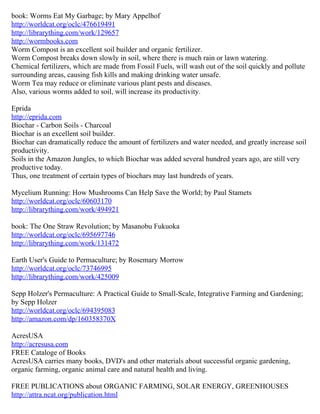 book: Worms Eat My Garbage; by Mary Appelhof
http://worldcat.org/oclc/476619491
http://librarything.com/work/129657
http://wormbooks.com
Worm Compost is an excellent soil builder and organic fertilizer.
Worm Compost breaks down slowly in soil, where there is much rain or lawn watering.
Chemical fertilizers, which are made from Fossil Fuels, will wash out of the soil quickly and pollute
surrounding areas, causing fish kills and making drinking water unsafe.
Worm Tea may reduce or eliminate various plant pests and diseases.
Also, various worms added to soil, will increase its productivity.

Eprida
http://eprida.com
Biochar - Carbon Soils - Charcoal
Biochar is an excellent soil builder.
Biochar can dramatically reduce the amount of fertilizers and water needed, and greatly increase soil
productivity.
Soils in the Amazon Jungles, to which Biochar was added several hundred years ago, are still very
productive today.
Thus, one treatment of certain types of biochars may last hundreds of years.

Mycelium Running: How Mushrooms Can Help Save the World; by Paul Stamets
http://worldcat.org/oclc/60603170
http://librarything.com/work/494921

book: The One Straw Revolution; by Masanobu Fukuoka
http://worldcat.org/oclc/695697746
http://librarything.com/work/131472

Earth User's Guide to Permaculture; by Rosemary Morrow
http://worldcat.org/oclc/73746995
http://librarything.com/work/425009

Sepp Holzer's Permaculture: A Practical Guide to Small-Scale, Integrative Farming and Gardening;
by Sepp Holzer
http://worldcat.org/oclc/694395083
http://amazon.com/dp/160358370X

AcresUSA
http://acresusa.com
FREE Cataloge of Books
AcresUSA carries many books, DVD's and other materials about successful organic gardening,
organic farming, organic animal care and natural health and living.

FREE PUBLICATIONS about ORGANIC FARMING, SOLAR ENERGY, GREENHOUSES
http://attra.ncat.org/publication.html
 