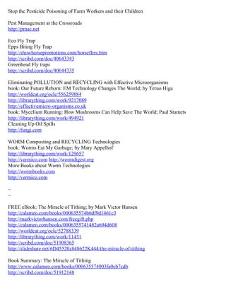 Stop the Pesticide Poisoning of Farm Workers and their Children

Pest Management at the Crossroads
http://pmac.net

Eco Fly Trap
Epps Biting Fly Trap
http://showhorsepromotions.com/horseflies.htm
http://scribd.com/doc/40643343
Greenhead Fly traps
http://scribd.com/doc/40644335

Eliminating POLLUTION and RECYCLING with Effective Microorganisms
book: Our Future Reborn: EM Technology Changes The World; by Teruo Higa
http://worldcat.org/oclc/556259884
http://librarything.com/work/9217089
http://effectivemicro-organisms.co.uk
book: Mycelium Running: How Mushrooms Can Help Save The World; Paul Stamets
http://librarything.com/work/494921
Cleaning Up Oil Spills
http://fungi.com

WORM Composting and RECYCLING Technologies
book: Worms Eat My Garbage; by Mary Appelhof
http://librarything.com/work/129657
http://vermico.com http://wormdigest.org
More Books about Worm Technologies
http://wormbooks.com
http://vermico.com

~
~

FREE eBook: The Miracle of Tithing; by Mark Victor Hansen
http://calameo.com/books/000635574b6df9d1461c3
http://markvictorhansen.com/freegift.php
http://calameo.com/books/0006355741482a694d608
http://worldcat.org/oclc/52788339
http://librarything.com/work/11431
http://scribd.com/doc/51908365
http://slideshare.net/6D45520z848622K444/the-miracle-of-tithing

Book Summary: The Miracle of Tithing
http://www.calameo.com/books/000635574003fa0cb7cdb
http://scribd.com/doc/51912148
 