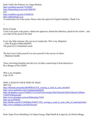 book: Faith Like Potatoes, by Angus Buchan
http://worldcat.org/oclc/71162963
http://librarything.com/work/2886793
dvd:
http://worldcat.org/oclc/314188733
http://shalomtrust.co.za
To understand All of the actors, Please select the option for English Subtitles. Thank You.

~

Book of Isaiah:
Learn to do good, seek justice, rebuke the oppressor; defend the fatherless, plead for the widow…and
you shall eat the good of the land.


Every day help someone who can never reciprocate. This is my obligation.
~ John Wooden's PHILOSOPHY
The great UCLA basketball coach


The best way to find yourself is to lose yourself in the service of others.
~ Mahatma Gandhi


Those who bring Sunshine into the lives of others cannot keep it from themselves.
Be a Bringer of the LIGHT.


Who is my Neighbor
Luke 10:29


SOW A SEED IN YOUR TIME OF NEED
MP3 File
http://4shared.com/audio/dbr9MWxb/329_-sowing_a_seed_in_your_tim.html
http://www.mediafire.com/?cze6mimtsm64mf3
http://dl.dropbox.com/u/25506557/%23329%20-sowing%20a%20seed%20in%20your%20time
%20of%20need.mp3
http://www.freespace.com.au/filehosting/73163
http://ge.tt/2WIIzS1
http://hotfile.com/dl/113602466/c936917/329_-sowing_a_seed_in_your_time_of_need.mp3.html
http://www.sendspace.com/file/bewuwj

~

book: Super Power Breathing: For Super Energy, High Health & Longevity, by Patricia Bragg
 