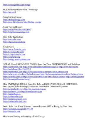 http://sourceguides.com/energy

OCEAN Power Generation Technology
http://sde.co.il

Solar Stirling Engine
http://stirlingenergy.com
http://en.wikipedia.org/wiki/Stirling_engine

Solar Thermal Energy
http://scribd.com/doc/48679062
http://brightsourceenergy.com

Raw Solar Technology
http://raw-solar.com
http://stginternational.org

Solar Panels
http://www.firstsolar.com
http://kyocerasolar.com
http://evergreensolar.com
http://solenergy.org
http://energy.sourceguides.com

SOLAR Heated SWIMMING POOLS, Spas, Hot Tubs, GREENHOUSES and Buildings
http://warmwater.com http://www.canadiansolartechnologies.ca http://www.fafco.com
http://scribd.com/doc/19695210
http://thermomax.com http://www.sundasolar.com http://www.apricus.com
http://solargenix.com http://heliodyne.com http://butlersunsolutions.com http://heliocol.com
http://solarpay.com.au http://www.solar2000.co.za http://ikarus-solar.de http://chromagen.biz
http://sourceguides.com/energy

Heat SWIMMING POOLS, Spas, Hot Tubs and GREENHOUSES with FIREWOOD.
Backup your Solar Heating System with Firewood or Geothermal Systems
http://centralboiler.com http://swisssolartech.com
http://radiantec.com http://waterfurnace.com
http://radiantheat.ca
http://radiantsolar.com
http://radiantcompany.com
http://radiantsolartech.com

book: Solar Hot Water Systems: Lessons Learned 1977 to Today; by Tom Lane
http://worldcat.org/oclc/56794149
http://ecs-solar.com

Geothermal heating and cooling ~ Earth Energy
 