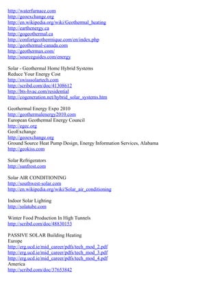 http://waterfurnace.com
http://geoexchange.org
http://en.wikipedia.org/wiki/Geothermal_heating
http://earthenergy.ca
http://gogeothermal.ca
http://confortgeothermique.com/en/index.php
http://geothermal-canada.com
http://geothermax.com/
http://sourceguides.com/energy

Solar - Geothermal Home Hybrid Systems
Reduce Your Energy Cost
http://swisssolartech.com
http://scribd.com/doc/41308612
http://bts-hvac.com/residential
http://cogeneration.net/hybrid_solar_systems.htm

Geothermal Energy Expo 2010
http://geothermalenergy2010.com
European Geothermal Energy Council
http://egec.org
GeoExchange
http://geoexchange.org
Ground Source Heat Pump Design, Energy Information Services, Alabama
http://geokiss.com

Solar Refrigerators
http://sunfrost.com

Solar AIR CONDITIONING
http://southwest-solar.com
http://en.wikipedia.org/wiki/Solar_air_conditioning

Indoor Solar Lighting
http://solatube.com

Winter Food Production In High Tunnels
http://scribd.com/doc/48830153

PASSIVE SOLAR Building Heating
Europe
http://erg.ucd.ie/mid_career/pdfs/tech_mod_2.pdf
http://erg.ucd.ie/mid_career/pdfs/tech_mod_3.pdf
http://erg.ucd.ie/mid_career/pdfs/tech_mod_4.pdf
America
http://scribd.com/doc/37653842
 