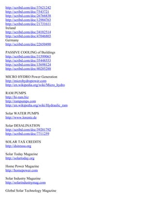 http://scribd.com/doc/37621242
http://scribd.com/doc/7543721
http://scribd.com/doc/26766838
http://scribd.com/doc/12984763
http://scribd.com/doc/21731611
Ireland
http://scribd.com/doc/34182514
http://scribd.com/doc/47046803
Germany
http://scribd.com/doc/22650490

PASSIVE COOLING of Buildings
http://scribd.com/doc/31599063
http://scribd.com/doc/35448553
http://scribd.com/doc/15698124
http://scribd.com/doc/40285288

MICRO HYDRO Power Generation
http://microhydropower.com
http://en.wikipedia.org/wiki/Micro_hydro

RAM PUMPS
http://hi-ram.biz
http://rampumps.com
http://en.wikipedia.org/wiki/Hydraulic_ram

Solar WATER PUMPS
http://www.lorentz.de

Solar DESALINATION
http://scribd.com/doc/39201792
http://scribd.com/doc/7711259

SOLAR TAX CREDITS
http://dsireusa.org

Solar Today Magazine
http://solartoday.org

Home Power Magazine
http://homepower.com

Solar Industry Magazine
http://solarindustrymag.com

Global Solar Technology Magazine
 