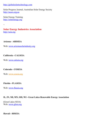 http://globalsolartechnology.com

Solar Progress Journal, Australian Solar Energy Society
http://auses.org.au

Solar Energy Training
http://solarenergy.org

~

Solar Energy Industries Association
http://seia.org



Arizona - ARISEIA

Web: www.arizonasolarindustry.org



California - CALSEIA

Web: www.calseia.org



Colorado - COSEIA

Web: www.coseia.org



Florida - FLASEIA

Web: www.flaseia.org



IL, IN, MI, MN, OH, WI - Great Lakes Renewable Energy Association

(Great Lakes SEIA)
Web: www.glrea.org



Hawaii - HISEIA
 