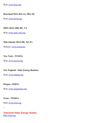 Web: www.hsea.org



Heartland SEIA-KS, IA, MO, NE

Web: www.hseia.org



MDV-SEIA-MD, DC, VA

Web: www.mdv-seia.org



Mid-Atlantic SEIA-DE, NJ, PA

Website: www.mseia.net



New York - NYSEIA

Web: www.nyseia.org



New England - Solar Energy Business

Web: www.sebane.org



Oregon - OSEIA

Web: www.oregonseia.org



Texas - TXSEIA

Web: www.treia.org

~

American Solar Energy Society
http://ases.org
 