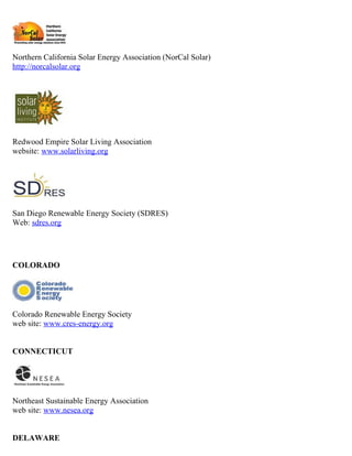 Northern California Solar Energy Association (NorCal Solar)
http://norcalsolar.org




Redwood Empire Solar Living Association
website: www.solarliving.org




San Diego Renewable Energy Society (SDRES)
Web: sdres.org




COLORADO




Colorado Renewable Energy Society
web site: www.cres-energy.org


CONNECTICUT




Northeast Sustainable Energy Association
web site: www.nesea.org


DELAWARE
 
