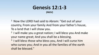 Genesis 12:1-3
(NKJV)
1 Now the LORD had said to Abram: "Get out of your
country, From your family And from your father's house,
To a land that I will show you.
2 I will make you a great nation; I will bless you And make
your name great; And you shall be a blessing.
3 I will bless those who bless you, And I will curse him
who curses you; And in you all the families of the earth
shall be blessed."
 
