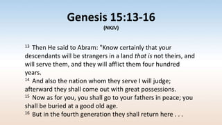 Genesis 15:13-16
(NKJV)
13 Then He said to Abram: "Know certainly that your
descendants will be strangers in a land that is not theirs, and
will serve them, and they will afflict them four hundred
years.
14 And also the nation whom they serve I will judge;
afterward they shall come out with great possessions.
15 Now as for you, you shall go to your fathers in peace; you
shall be buried at a good old age.
16 But in the fourth generation they shall return here . . .
 