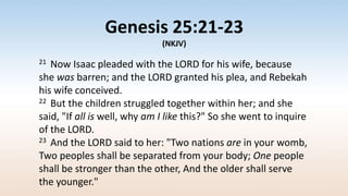 Genesis 25:21-23
(NKJV)
21 Now Isaac pleaded with the LORD for his wife, because
she was barren; and the LORD granted his plea, and Rebekah
his wife conceived.
22 But the children struggled together within her; and she
said, "If all is well, why am I like this?" So she went to inquire
of the LORD.
23 And the LORD said to her: "Two nations are in your womb,
Two peoples shall be separated from your body; One people
shall be stronger than the other, And the older shall serve
the younger."
 
