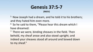 Genesis 37:5-7
(NKJV)
5 Now Joseph had a dream, and he told it to his brothers;
and they hated him even more.
6 So he said to them, "Please hear this dream which I
have dreamed:
7 There we were, binding sheaves in the field. Then
behold, my sheaf arose and also stood upright; and
indeed your sheaves stood all around and bowed down
to my sheaf."
 