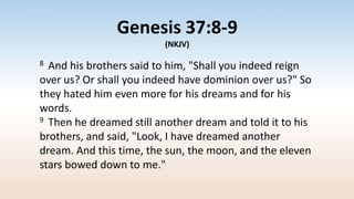 Genesis 37:8-9
(NKJV)
8 And his brothers said to him, "Shall you indeed reign
over us? Or shall you indeed have dominion over us?" So
they hated him even more for his dreams and for his
words.
9 Then he dreamed still another dream and told it to his
brothers, and said, "Look, I have dreamed another
dream. And this time, the sun, the moon, and the eleven
stars bowed down to me."
 