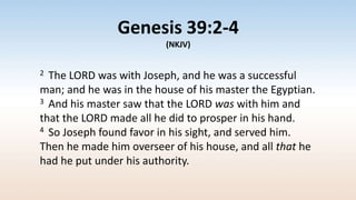 Genesis 39:2-4
(NKJV)
2 The LORD was with Joseph, and he was a successful
man; and he was in the house of his master the Egyptian.
3 And his master saw that the LORD was with him and
that the LORD made all he did to prosper in his hand.
4 So Joseph found favor in his sight, and served him.
Then he made him overseer of his house, and all that he
had he put under his authority.
 