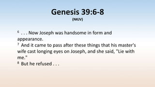 Genesis 39:6-8
(NKJV)
6 . . . Now Joseph was handsome in form and
appearance.
7 And it came to pass after these things that his master's
wife cast longing eyes on Joseph, and she said, "Lie with
me."
8 But he refused . . .
 