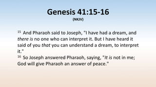 Genesis 41:15-16
(NKJV)
15 And Pharaoh said to Joseph, "I have had a dream, and
there is no one who can interpret it. But I have heard it
said of you that you can understand a dream, to interpret
it."
16 So Joseph answered Pharaoh, saying, "It is not in me;
God will give Pharaoh an answer of peace."
 