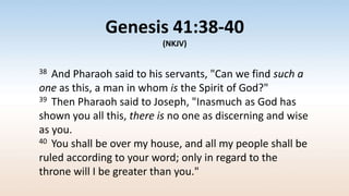 Genesis 41:38-40
(NKJV)
38 And Pharaoh said to his servants, "Can we find such a
one as this, a man in whom is the Spirit of God?"
39 Then Pharaoh said to Joseph, "Inasmuch as God has
shown you all this, there is no one as discerning and wise
as you.
40 You shall be over my house, and all my people shall be
ruled according to your word; only in regard to the
throne will I be greater than you."
 